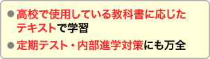 高校で使用している教科書に応じたテキストで学習します。定期テスト・内部進学対策にも万全です。